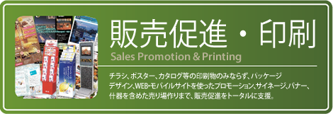 『販売促進・印刷』チラシ、ポスター、カタログ等の印刷物のみならず、パッケージデザイン、WEB・モバイルサイトを使ったプロモーション、サイネージ、バナー、什器を含めた売り場作りまで、販売促進をトータルに支援。